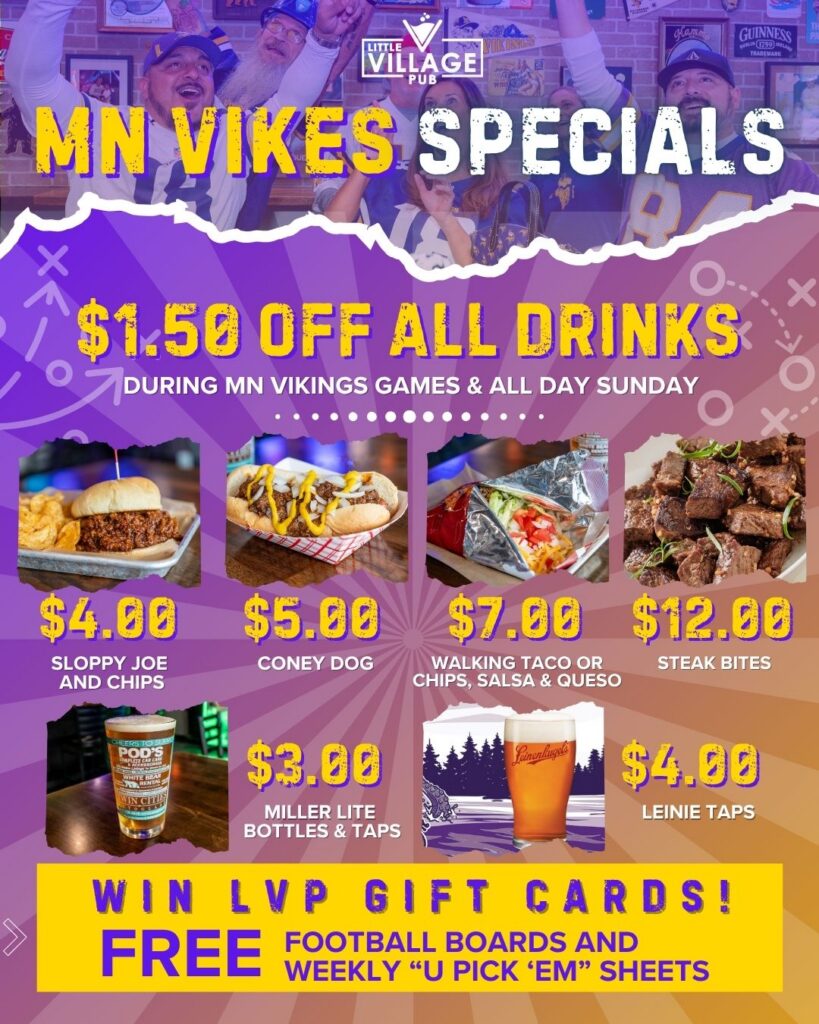 Little Village Pub MN Vikings game day specials: $1.50 off all drinks during Vikings games and all day Sunday. $4 sloppy joe and chips, $5 coney dog, $7 walking taco or chips salsa and queso, $12 steak bites, $3 Miller Lite bottles and taps, $4 Leinenkugel's taps. Win LVP gift cards with free football boards and weekly 'U Pick 'Em' sheets.